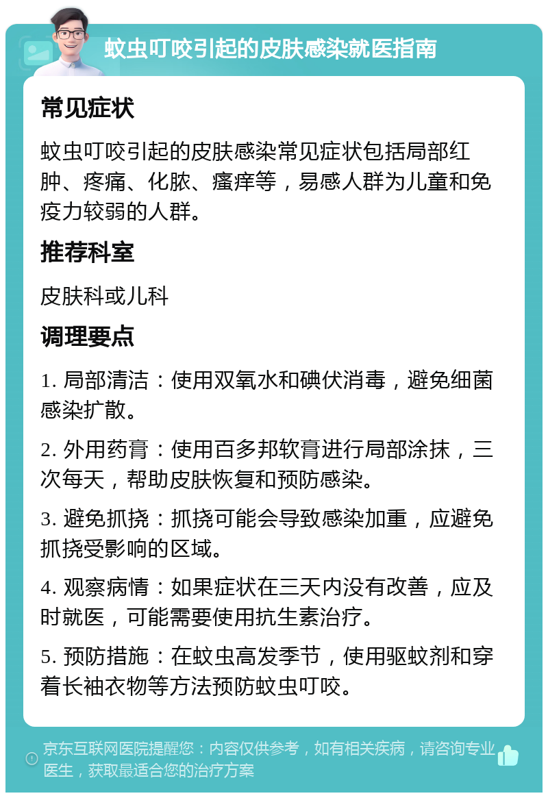 蚊虫叮咬引起的皮肤感染就医指南 常见症状 蚊虫叮咬引起的皮肤感染常见症状包括局部红肿、疼痛、化脓、瘙痒等，易感人群为儿童和免疫力较弱的人群。 推荐科室 皮肤科或儿科 调理要点 1. 局部清洁：使用双氧水和碘伏消毒，避免细菌感染扩散。 2. 外用药膏：使用百多邦软膏进行局部涂抹，三次每天，帮助皮肤恢复和预防感染。 3. 避免抓挠：抓挠可能会导致感染加重，应避免抓挠受影响的区域。 4. 观察病情：如果症状在三天内没有改善，应及时就医，可能需要使用抗生素治疗。 5. 预防措施：在蚊虫高发季节，使用驱蚊剂和穿着长袖衣物等方法预防蚊虫叮咬。