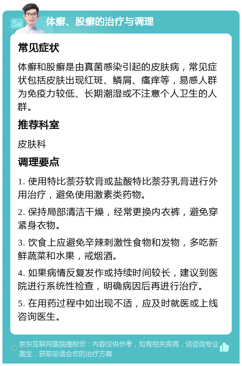 体癣、股癣的治疗与调理 常见症状 体癣和股癣是由真菌感染引起的皮肤病，常见症状包括皮肤出现红斑、鳞屑、瘙痒等，易感人群为免疫力较低、长期潮湿或不注意个人卫生的人群。 推荐科室 皮肤科 调理要点 1. 使用特比萘芬软膏或盐酸特比萘芬乳膏进行外用治疗，避免使用激素类药物。 2. 保持局部清洁干燥，经常更换内衣裤，避免穿紧身衣物。 3. 饮食上应避免辛辣刺激性食物和发物，多吃新鲜蔬菜和水果，戒烟酒。 4. 如果病情反复发作或持续时间较长，建议到医院进行系统性检查，明确病因后再进行治疗。 5. 在用药过程中如出现不适，应及时就医或上线咨询医生。