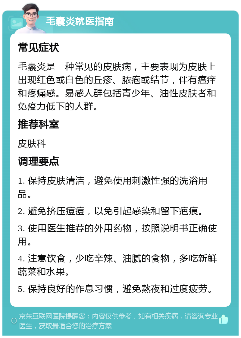 毛囊炎就医指南 常见症状 毛囊炎是一种常见的皮肤病，主要表现为皮肤上出现红色或白色的丘疹、脓疱或结节，伴有瘙痒和疼痛感。易感人群包括青少年、油性皮肤者和免疫力低下的人群。 推荐科室 皮肤科 调理要点 1. 保持皮肤清洁，避免使用刺激性强的洗浴用品。 2. 避免挤压痘痘，以免引起感染和留下疤痕。 3. 使用医生推荐的外用药物，按照说明书正确使用。 4. 注意饮食，少吃辛辣、油腻的食物，多吃新鲜蔬菜和水果。 5. 保持良好的作息习惯，避免熬夜和过度疲劳。