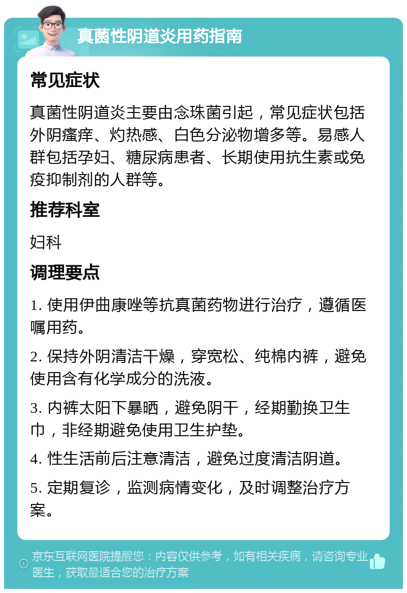 真菌性阴道炎用药指南 常见症状 真菌性阴道炎主要由念珠菌引起，常见症状包括外阴瘙痒、灼热感、白色分泌物增多等。易感人群包括孕妇、糖尿病患者、长期使用抗生素或免疫抑制剂的人群等。 推荐科室 妇科 调理要点 1. 使用伊曲康唑等抗真菌药物进行治疗，遵循医嘱用药。 2. 保持外阴清洁干燥，穿宽松、纯棉内裤，避免使用含有化学成分的洗液。 3. 内裤太阳下暴晒，避免阴干，经期勤换卫生巾，非经期避免使用卫生护垫。 4. 性生活前后注意清洁，避免过度清洁阴道。 5. 定期复诊，监测病情变化，及时调整治疗方案。