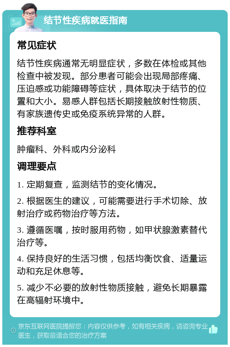 结节性疾病就医指南 常见症状 结节性疾病通常无明显症状，多数在体检或其他检查中被发现。部分患者可能会出现局部疼痛、压迫感或功能障碍等症状，具体取决于结节的位置和大小。易感人群包括长期接触放射性物质、有家族遗传史或免疫系统异常的人群。 推荐科室 肿瘤科、外科或内分泌科 调理要点 1. 定期复查，监测结节的变化情况。 2. 根据医生的建议，可能需要进行手术切除、放射治疗或药物治疗等方法。 3. 遵循医嘱，按时服用药物，如甲状腺激素替代治疗等。 4. 保持良好的生活习惯，包括均衡饮食、适量运动和充足休息等。 5. 减少不必要的放射性物质接触，避免长期暴露在高辐射环境中。