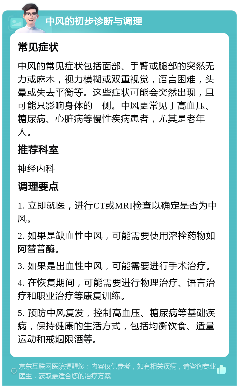 中风的初步诊断与调理 常见症状 中风的常见症状包括面部、手臂或腿部的突然无力或麻木，视力模糊或双重视觉，语言困难，头晕或失去平衡等。这些症状可能会突然出现，且可能只影响身体的一侧。中风更常见于高血压、糖尿病、心脏病等慢性疾病患者，尤其是老年人。 推荐科室 神经内科 调理要点 1. 立即就医，进行CT或MRI检查以确定是否为中风。 2. 如果是缺血性中风，可能需要使用溶栓药物如阿替普酶。 3. 如果是出血性中风，可能需要进行手术治疗。 4. 在恢复期间，可能需要进行物理治疗、语言治疗和职业治疗等康复训练。 5. 预防中风复发，控制高血压、糖尿病等基础疾病，保持健康的生活方式，包括均衡饮食、适量运动和戒烟限酒等。