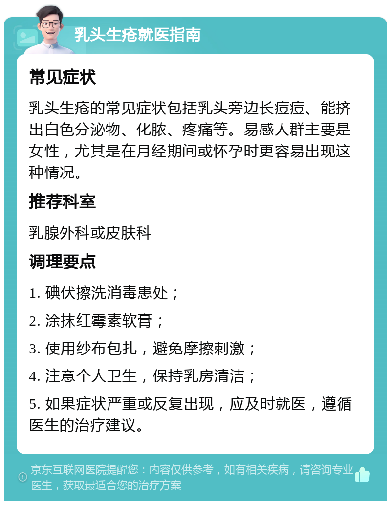 乳头生疮就医指南 常见症状 乳头生疮的常见症状包括乳头旁边长痘痘、能挤出白色分泌物、化脓、疼痛等。易感人群主要是女性，尤其是在月经期间或怀孕时更容易出现这种情况。 推荐科室 乳腺外科或皮肤科 调理要点 1. 碘伏擦洗消毒患处； 2. 涂抹红霉素软膏； 3. 使用纱布包扎，避免摩擦刺激； 4. 注意个人卫生，保持乳房清洁； 5. 如果症状严重或反复出现，应及时就医，遵循医生的治疗建议。