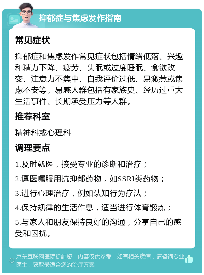 抑郁症与焦虑发作指南 常见症状 抑郁症和焦虑发作常见症状包括情绪低落、兴趣和精力下降、疲劳、失眠或过度睡眠、食欲改变、注意力不集中、自我评价过低、易激惹或焦虑不安等。易感人群包括有家族史、经历过重大生活事件、长期承受压力等人群。 推荐科室 精神科或心理科 调理要点 1.及时就医，接受专业的诊断和治疗； 2.遵医嘱服用抗抑郁药物，如SSRI类药物； 3.进行心理治疗，例如认知行为疗法； 4.保持规律的生活作息，适当进行体育锻炼； 5.与家人和朋友保持良好的沟通，分享自己的感受和困扰。