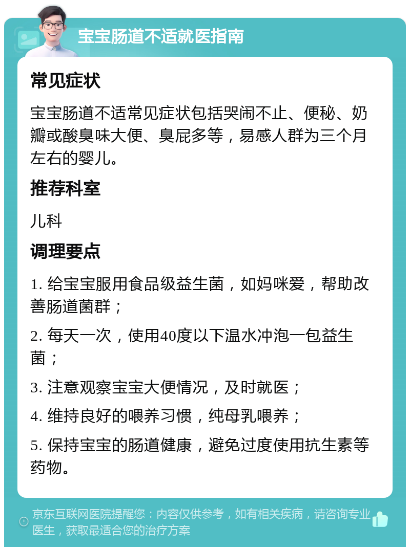 宝宝肠道不适就医指南 常见症状 宝宝肠道不适常见症状包括哭闹不止、便秘、奶瓣或酸臭味大便、臭屁多等，易感人群为三个月左右的婴儿。 推荐科室 儿科 调理要点 1. 给宝宝服用食品级益生菌，如妈咪爱，帮助改善肠道菌群； 2. 每天一次，使用40度以下温水冲泡一包益生菌； 3. 注意观察宝宝大便情况，及时就医； 4. 维持良好的喂养习惯，纯母乳喂养； 5. 保持宝宝的肠道健康，避免过度使用抗生素等药物。