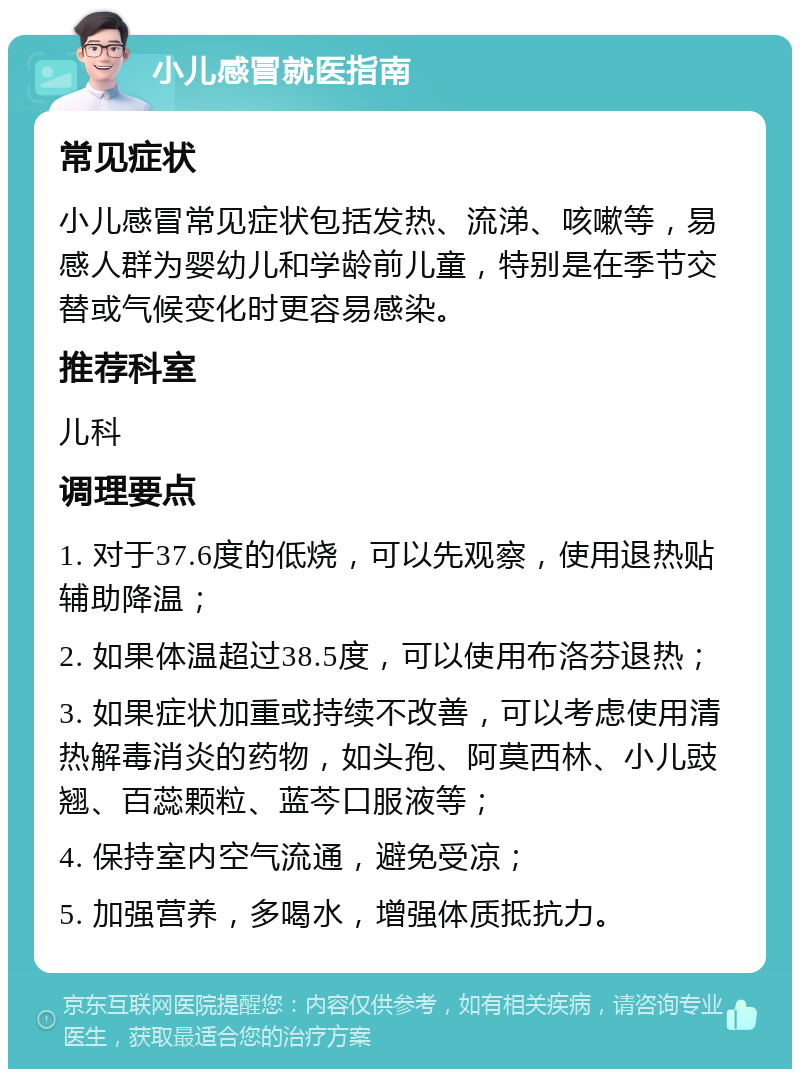 小儿感冒就医指南 常见症状 小儿感冒常见症状包括发热、流涕、咳嗽等，易感人群为婴幼儿和学龄前儿童，特别是在季节交替或气候变化时更容易感染。 推荐科室 儿科 调理要点 1. 对于37.6度的低烧，可以先观察，使用退热贴辅助降温； 2. 如果体温超过38.5度，可以使用布洛芬退热； 3. 如果症状加重或持续不改善，可以考虑使用清热解毒消炎的药物，如头孢、阿莫西林、小儿豉翘、百蕊颗粒、蓝芩口服液等； 4. 保持室内空气流通，避免受凉； 5. 加强营养，多喝水，增强体质抵抗力。