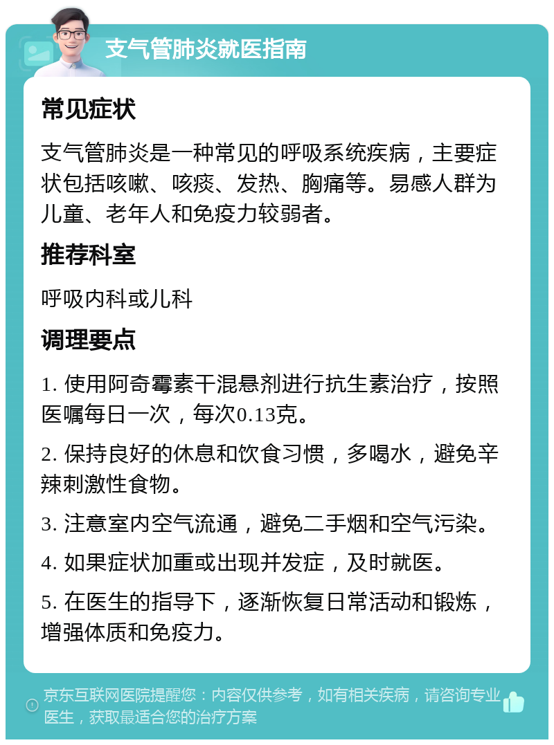 支气管肺炎就医指南 常见症状 支气管肺炎是一种常见的呼吸系统疾病，主要症状包括咳嗽、咳痰、发热、胸痛等。易感人群为儿童、老年人和免疫力较弱者。 推荐科室 呼吸内科或儿科 调理要点 1. 使用阿奇霉素干混悬剂进行抗生素治疗，按照医嘱每日一次，每次0.13克。 2. 保持良好的休息和饮食习惯，多喝水，避免辛辣刺激性食物。 3. 注意室内空气流通，避免二手烟和空气污染。 4. 如果症状加重或出现并发症，及时就医。 5. 在医生的指导下，逐渐恢复日常活动和锻炼，增强体质和免疫力。