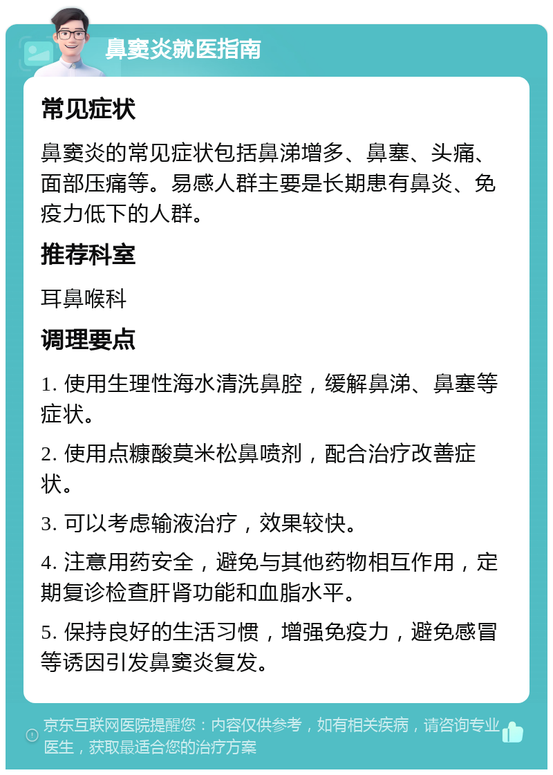 鼻窦炎就医指南 常见症状 鼻窦炎的常见症状包括鼻涕增多、鼻塞、头痛、面部压痛等。易感人群主要是长期患有鼻炎、免疫力低下的人群。 推荐科室 耳鼻喉科 调理要点 1. 使用生理性海水清洗鼻腔，缓解鼻涕、鼻塞等症状。 2. 使用点糠酸莫米松鼻喷剂，配合治疗改善症状。 3. 可以考虑输液治疗，效果较快。 4. 注意用药安全，避免与其他药物相互作用，定期复诊检查肝肾功能和血脂水平。 5. 保持良好的生活习惯，增强免疫力，避免感冒等诱因引发鼻窦炎复发。