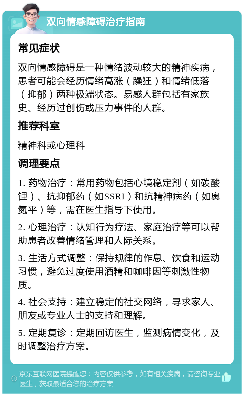 双向情感障碍治疗指南 常见症状 双向情感障碍是一种情绪波动较大的精神疾病，患者可能会经历情绪高涨（躁狂）和情绪低落（抑郁）两种极端状态。易感人群包括有家族史、经历过创伤或压力事件的人群。 推荐科室 精神科或心理科 调理要点 1. 药物治疗：常用药物包括心境稳定剂（如碳酸锂）、抗抑郁药（如SSRI）和抗精神病药（如奥氮平）等，需在医生指导下使用。 2. 心理治疗：认知行为疗法、家庭治疗等可以帮助患者改善情绪管理和人际关系。 3. 生活方式调整：保持规律的作息、饮食和运动习惯，避免过度使用酒精和咖啡因等刺激性物质。 4. 社会支持：建立稳定的社交网络，寻求家人、朋友或专业人士的支持和理解。 5. 定期复诊：定期回访医生，监测病情变化，及时调整治疗方案。