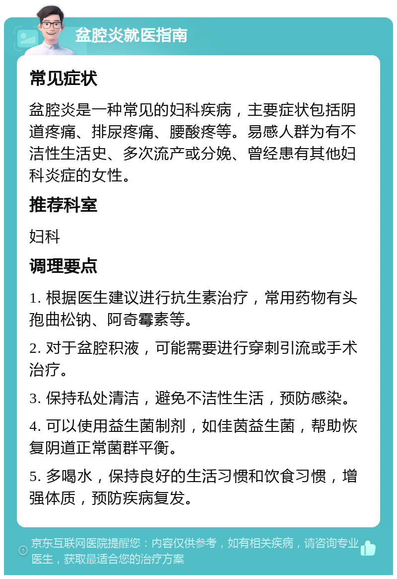 盆腔炎就医指南 常见症状 盆腔炎是一种常见的妇科疾病，主要症状包括阴道疼痛、排尿疼痛、腰酸疼等。易感人群为有不洁性生活史、多次流产或分娩、曾经患有其他妇科炎症的女性。 推荐科室 妇科 调理要点 1. 根据医生建议进行抗生素治疗，常用药物有头孢曲松钠、阿奇霉素等。 2. 对于盆腔积液，可能需要进行穿刺引流或手术治疗。 3. 保持私处清洁，避免不洁性生活，预防感染。 4. 可以使用益生菌制剂，如佳茵益生菌，帮助恢复阴道正常菌群平衡。 5. 多喝水，保持良好的生活习惯和饮食习惯，增强体质，预防疾病复发。