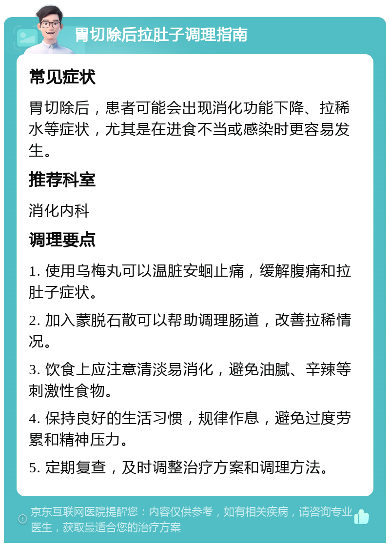 胃切除后拉肚子调理指南 常见症状 胃切除后，患者可能会出现消化功能下降、拉稀水等症状，尤其是在进食不当或感染时更容易发生。 推荐科室 消化内科 调理要点 1. 使用乌梅丸可以温脏安蛔止痛，缓解腹痛和拉肚子症状。 2. 加入蒙脱石散可以帮助调理肠道，改善拉稀情况。 3. 饮食上应注意清淡易消化，避免油腻、辛辣等刺激性食物。 4. 保持良好的生活习惯，规律作息，避免过度劳累和精神压力。 5. 定期复查，及时调整治疗方案和调理方法。