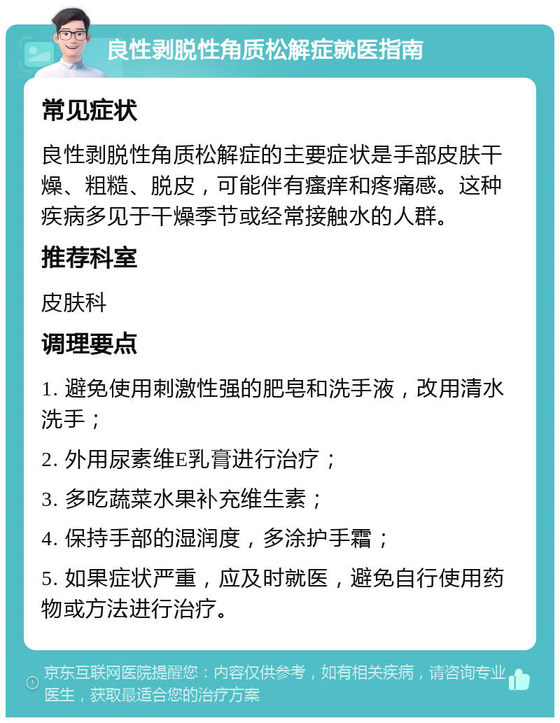 良性剥脱性角质松解症就医指南 常见症状 良性剥脱性角质松解症的主要症状是手部皮肤干燥、粗糙、脱皮，可能伴有瘙痒和疼痛感。这种疾病多见于干燥季节或经常接触水的人群。 推荐科室 皮肤科 调理要点 1. 避免使用刺激性强的肥皂和洗手液，改用清水洗手； 2. 外用尿素维E乳膏进行治疗； 3. 多吃蔬菜水果补充维生素； 4. 保持手部的湿润度，多涂护手霜； 5. 如果症状严重，应及时就医，避免自行使用药物或方法进行治疗。