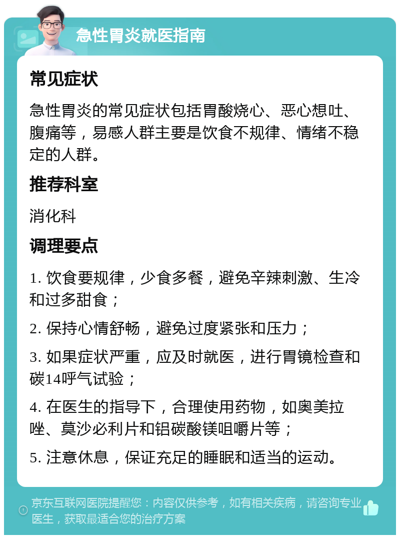 急性胃炎就医指南 常见症状 急性胃炎的常见症状包括胃酸烧心、恶心想吐、腹痛等，易感人群主要是饮食不规律、情绪不稳定的人群。 推荐科室 消化科 调理要点 1. 饮食要规律，少食多餐，避免辛辣刺激、生冷和过多甜食； 2. 保持心情舒畅，避免过度紧张和压力； 3. 如果症状严重，应及时就医，进行胃镜检查和碳14呼气试验； 4. 在医生的指导下，合理使用药物，如奥美拉唑、莫沙必利片和铝碳酸镁咀嚼片等； 5. 注意休息，保证充足的睡眠和适当的运动。