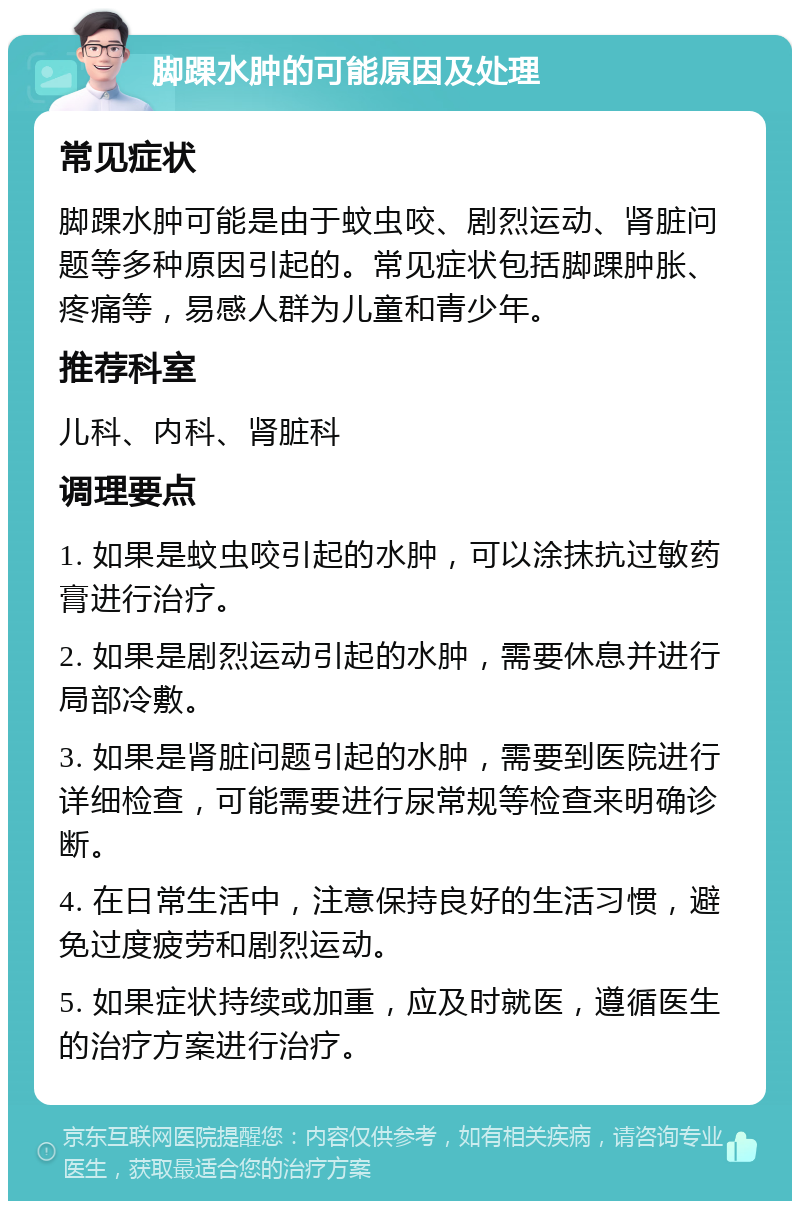 脚踝水肿的可能原因及处理 常见症状 脚踝水肿可能是由于蚊虫咬、剧烈运动、肾脏问题等多种原因引起的。常见症状包括脚踝肿胀、疼痛等，易感人群为儿童和青少年。 推荐科室 儿科、内科、肾脏科 调理要点 1. 如果是蚊虫咬引起的水肿，可以涂抹抗过敏药膏进行治疗。 2. 如果是剧烈运动引起的水肿，需要休息并进行局部冷敷。 3. 如果是肾脏问题引起的水肿，需要到医院进行详细检查，可能需要进行尿常规等检查来明确诊断。 4. 在日常生活中，注意保持良好的生活习惯，避免过度疲劳和剧烈运动。 5. 如果症状持续或加重，应及时就医，遵循医生的治疗方案进行治疗。