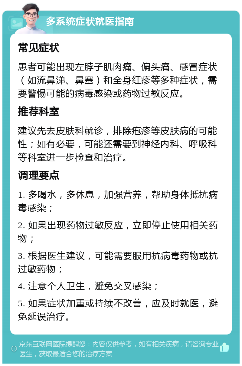 多系统症状就医指南 常见症状 患者可能出现左脖子肌肉痛、偏头痛、感冒症状（如流鼻涕、鼻塞）和全身红疹等多种症状，需要警惕可能的病毒感染或药物过敏反应。 推荐科室 建议先去皮肤科就诊，排除疱疹等皮肤病的可能性；如有必要，可能还需要到神经内科、呼吸科等科室进一步检查和治疗。 调理要点 1. 多喝水，多休息，加强营养，帮助身体抵抗病毒感染； 2. 如果出现药物过敏反应，立即停止使用相关药物； 3. 根据医生建议，可能需要服用抗病毒药物或抗过敏药物； 4. 注意个人卫生，避免交叉感染； 5. 如果症状加重或持续不改善，应及时就医，避免延误治疗。