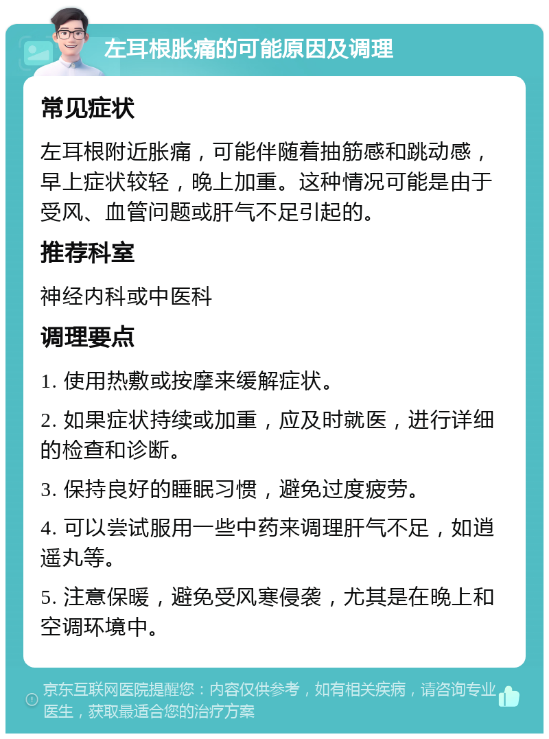 左耳根胀痛的可能原因及调理 常见症状 左耳根附近胀痛，可能伴随着抽筋感和跳动感，早上症状较轻，晚上加重。这种情况可能是由于受风、血管问题或肝气不足引起的。 推荐科室 神经内科或中医科 调理要点 1. 使用热敷或按摩来缓解症状。 2. 如果症状持续或加重，应及时就医，进行详细的检查和诊断。 3. 保持良好的睡眠习惯，避免过度疲劳。 4. 可以尝试服用一些中药来调理肝气不足，如逍遥丸等。 5. 注意保暖，避免受风寒侵袭，尤其是在晚上和空调环境中。