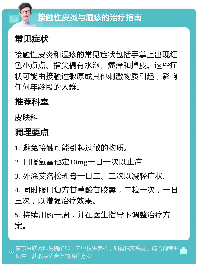 接触性皮炎与湿疹的治疗指南 常见症状 接触性皮炎和湿疹的常见症状包括手掌上出现红色小点点、指尖偶有水泡、瘙痒和掉皮。这些症状可能由接触过敏原或其他刺激物质引起，影响任何年龄段的人群。 推荐科室 皮肤科 调理要点 1. 避免接触可能引起过敏的物质。 2. 口服氯雷他定10mg一日一次以止痒。 3. 外涂艾洛松乳膏一日二、三次以减轻症状。 4. 同时服用复方甘草酸苷胶囊，二粒一次，一日三次，以增强治疗效果。 5. 持续用药一周，并在医生指导下调整治疗方案。