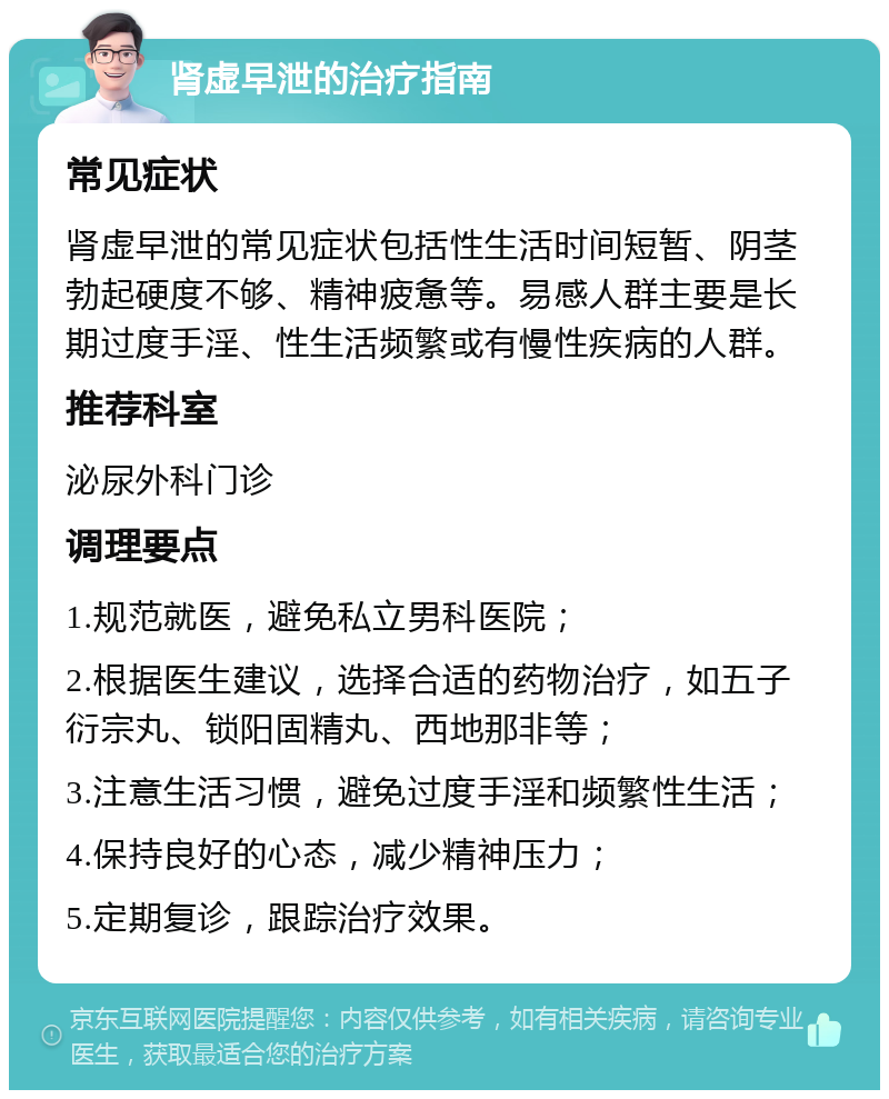 肾虚早泄的治疗指南 常见症状 肾虚早泄的常见症状包括性生活时间短暂、阴茎勃起硬度不够、精神疲惫等。易感人群主要是长期过度手淫、性生活频繁或有慢性疾病的人群。 推荐科室 泌尿外科门诊 调理要点 1.规范就医，避免私立男科医院； 2.根据医生建议，选择合适的药物治疗，如五子衍宗丸、锁阳固精丸、西地那非等； 3.注意生活习惯，避免过度手淫和频繁性生活； 4.保持良好的心态，减少精神压力； 5.定期复诊，跟踪治疗效果。