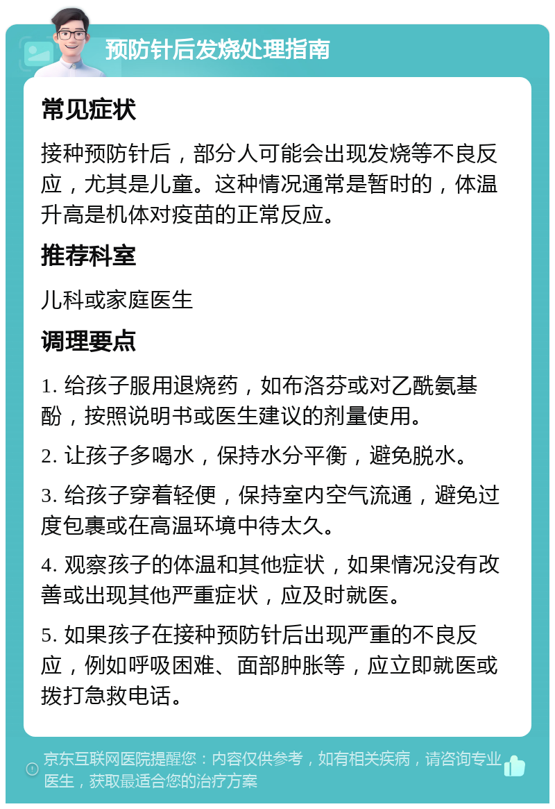 预防针后发烧处理指南 常见症状 接种预防针后，部分人可能会出现发烧等不良反应，尤其是儿童。这种情况通常是暂时的，体温升高是机体对疫苗的正常反应。 推荐科室 儿科或家庭医生 调理要点 1. 给孩子服用退烧药，如布洛芬或对乙酰氨基酚，按照说明书或医生建议的剂量使用。 2. 让孩子多喝水，保持水分平衡，避免脱水。 3. 给孩子穿着轻便，保持室内空气流通，避免过度包裹或在高温环境中待太久。 4. 观察孩子的体温和其他症状，如果情况没有改善或出现其他严重症状，应及时就医。 5. 如果孩子在接种预防针后出现严重的不良反应，例如呼吸困难、面部肿胀等，应立即就医或拨打急救电话。