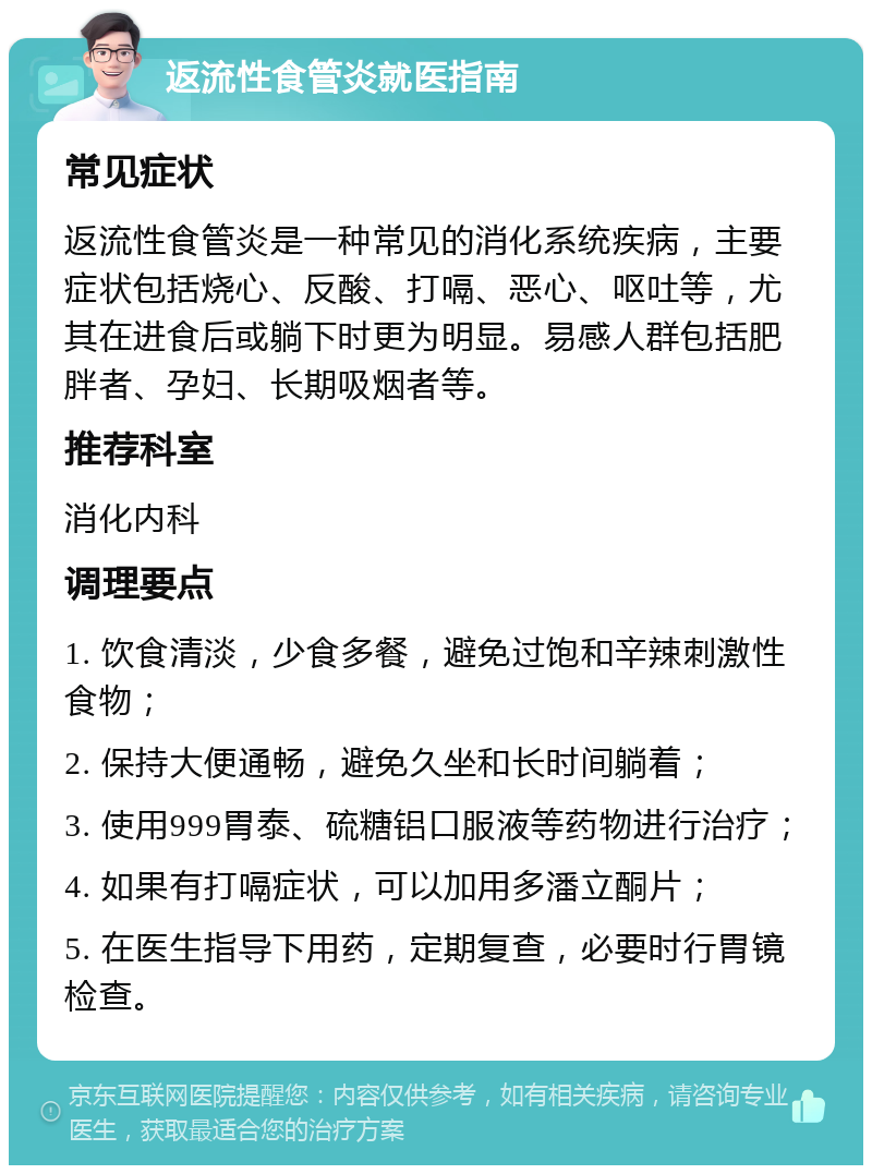 返流性食管炎就医指南 常见症状 返流性食管炎是一种常见的消化系统疾病，主要症状包括烧心、反酸、打嗝、恶心、呕吐等，尤其在进食后或躺下时更为明显。易感人群包括肥胖者、孕妇、长期吸烟者等。 推荐科室 消化内科 调理要点 1. 饮食清淡，少食多餐，避免过饱和辛辣刺激性食物； 2. 保持大便通畅，避免久坐和长时间躺着； 3. 使用999胃泰、硫糖铝口服液等药物进行治疗； 4. 如果有打嗝症状，可以加用多潘立酮片； 5. 在医生指导下用药，定期复查，必要时行胃镜检查。