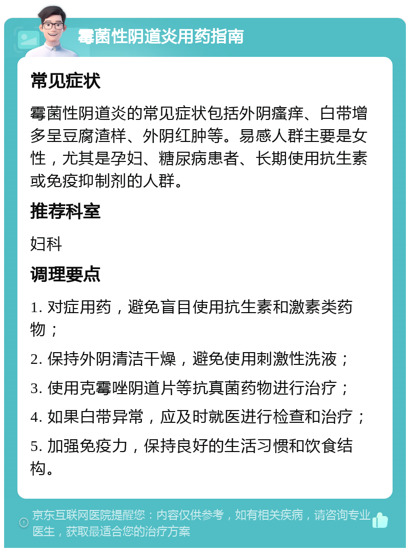 霉菌性阴道炎用药指南 常见症状 霉菌性阴道炎的常见症状包括外阴瘙痒、白带增多呈豆腐渣样、外阴红肿等。易感人群主要是女性，尤其是孕妇、糖尿病患者、长期使用抗生素或免疫抑制剂的人群。 推荐科室 妇科 调理要点 1. 对症用药，避免盲目使用抗生素和激素类药物； 2. 保持外阴清洁干燥，避免使用刺激性洗液； 3. 使用克霉唑阴道片等抗真菌药物进行治疗； 4. 如果白带异常，应及时就医进行检查和治疗； 5. 加强免疫力，保持良好的生活习惯和饮食结构。