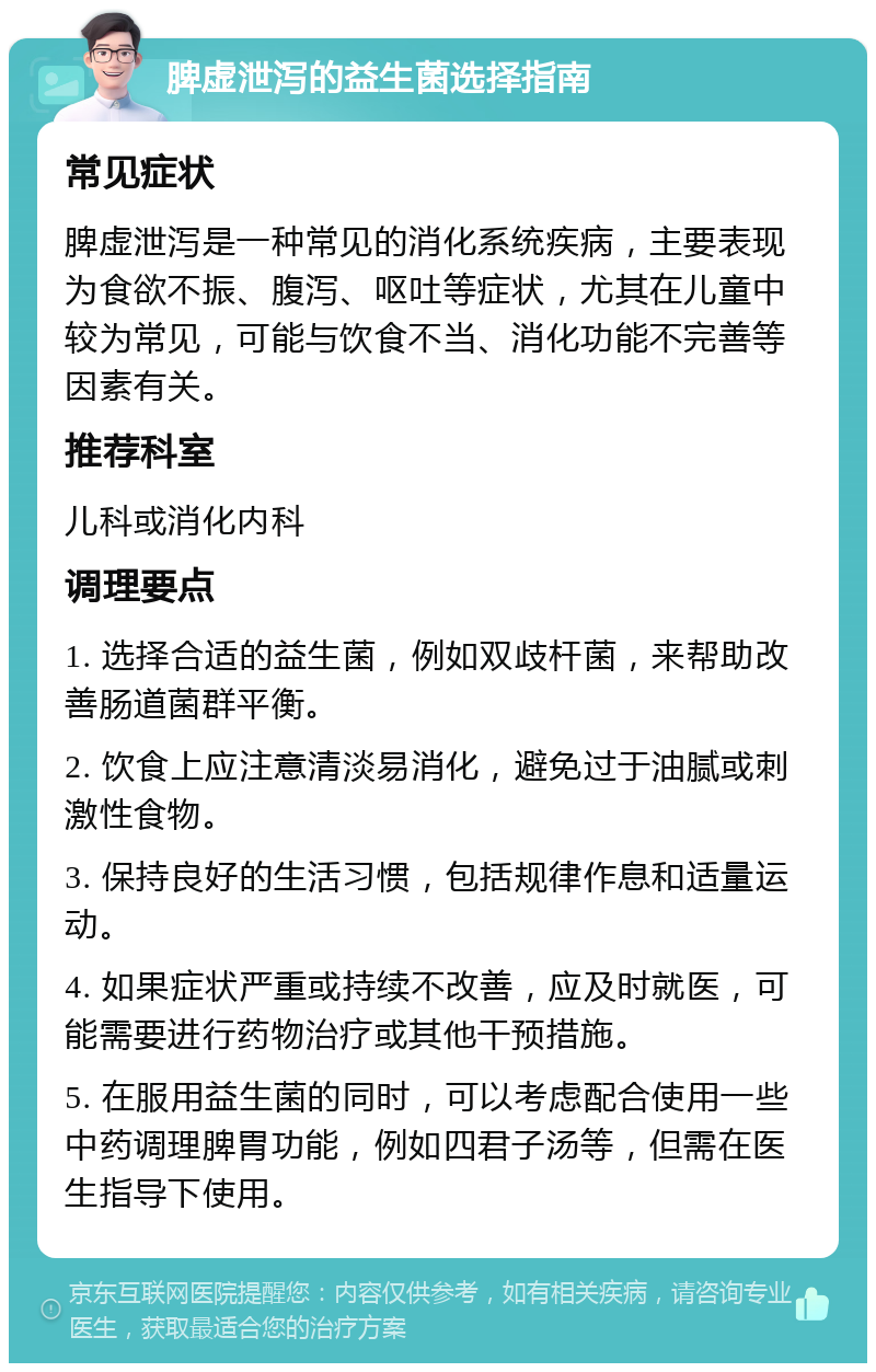 脾虚泄泻的益生菌选择指南 常见症状 脾虚泄泻是一种常见的消化系统疾病，主要表现为食欲不振、腹泻、呕吐等症状，尤其在儿童中较为常见，可能与饮食不当、消化功能不完善等因素有关。 推荐科室 儿科或消化内科 调理要点 1. 选择合适的益生菌，例如双歧杆菌，来帮助改善肠道菌群平衡。 2. 饮食上应注意清淡易消化，避免过于油腻或刺激性食物。 3. 保持良好的生活习惯，包括规律作息和适量运动。 4. 如果症状严重或持续不改善，应及时就医，可能需要进行药物治疗或其他干预措施。 5. 在服用益生菌的同时，可以考虑配合使用一些中药调理脾胃功能，例如四君子汤等，但需在医生指导下使用。