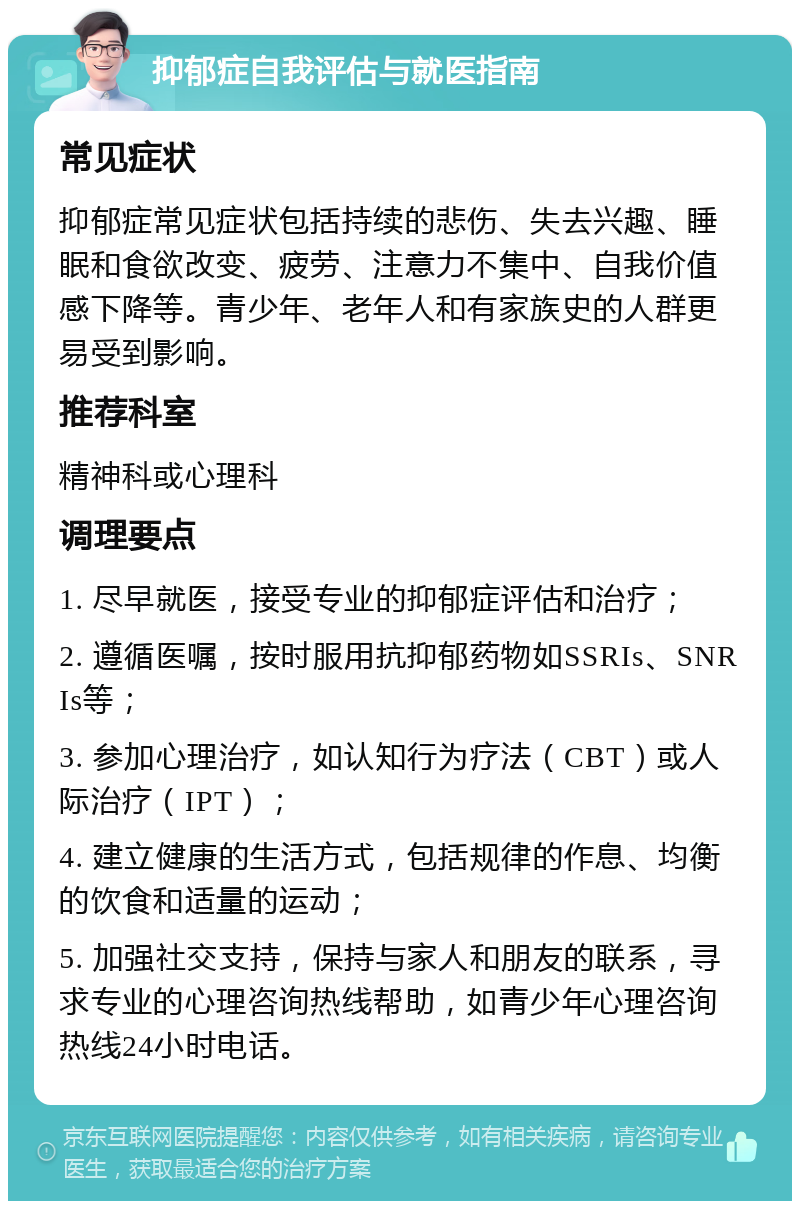 抑郁症自我评估与就医指南 常见症状 抑郁症常见症状包括持续的悲伤、失去兴趣、睡眠和食欲改变、疲劳、注意力不集中、自我价值感下降等。青少年、老年人和有家族史的人群更易受到影响。 推荐科室 精神科或心理科 调理要点 1. 尽早就医，接受专业的抑郁症评估和治疗； 2. 遵循医嘱，按时服用抗抑郁药物如SSRIs、SNRIs等； 3. 参加心理治疗，如认知行为疗法（CBT）或人际治疗（IPT）； 4. 建立健康的生活方式，包括规律的作息、均衡的饮食和适量的运动； 5. 加强社交支持，保持与家人和朋友的联系，寻求专业的心理咨询热线帮助，如青少年心理咨询热线24小时电话。