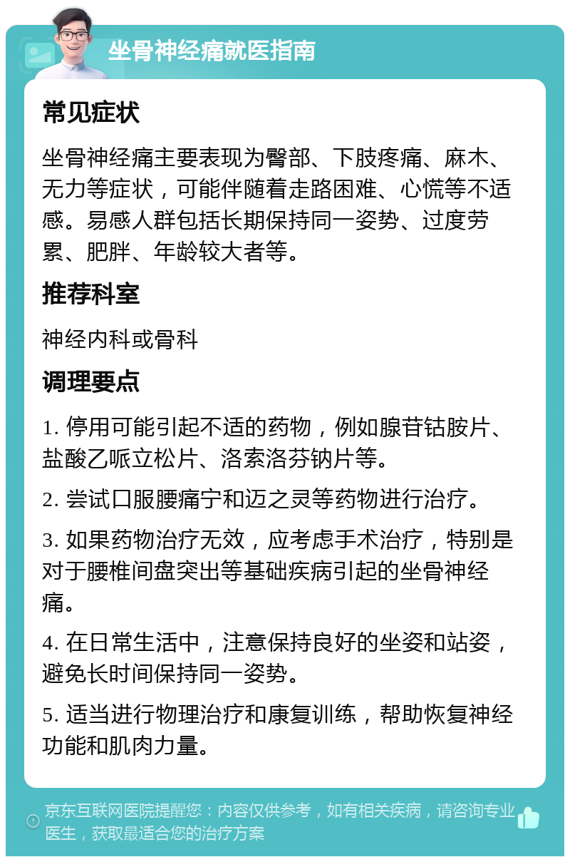 坐骨神经痛就医指南 常见症状 坐骨神经痛主要表现为臀部、下肢疼痛、麻木、无力等症状，可能伴随着走路困难、心慌等不适感。易感人群包括长期保持同一姿势、过度劳累、肥胖、年龄较大者等。 推荐科室 神经内科或骨科 调理要点 1. 停用可能引起不适的药物，例如腺苷钴胺片、盐酸乙哌立松片、洛索洛芬钠片等。 2. 尝试口服腰痛宁和迈之灵等药物进行治疗。 3. 如果药物治疗无效，应考虑手术治疗，特别是对于腰椎间盘突出等基础疾病引起的坐骨神经痛。 4. 在日常生活中，注意保持良好的坐姿和站姿，避免长时间保持同一姿势。 5. 适当进行物理治疗和康复训练，帮助恢复神经功能和肌肉力量。