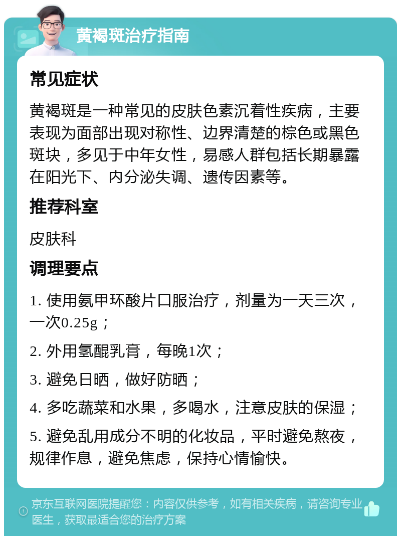 黄褐斑治疗指南 常见症状 黄褐斑是一种常见的皮肤色素沉着性疾病，主要表现为面部出现对称性、边界清楚的棕色或黑色斑块，多见于中年女性，易感人群包括长期暴露在阳光下、内分泌失调、遗传因素等。 推荐科室 皮肤科 调理要点 1. 使用氨甲环酸片口服治疗，剂量为一天三次，一次0.25g； 2. 外用氢醌乳膏，每晚1次； 3. 避免日晒，做好防晒； 4. 多吃蔬菜和水果，多喝水，注意皮肤的保湿； 5. 避免乱用成分不明的化妆品，平时避免熬夜，规律作息，避免焦虑，保持心情愉快。