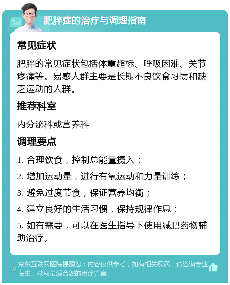 肥胖症的治疗与调理指南 常见症状 肥胖的常见症状包括体重超标、呼吸困难、关节疼痛等。易感人群主要是长期不良饮食习惯和缺乏运动的人群。 推荐科室 内分泌科或营养科 调理要点 1. 合理饮食，控制总能量摄入； 2. 增加运动量，进行有氧运动和力量训练； 3. 避免过度节食，保证营养均衡； 4. 建立良好的生活习惯，保持规律作息； 5. 如有需要，可以在医生指导下使用减肥药物辅助治疗。