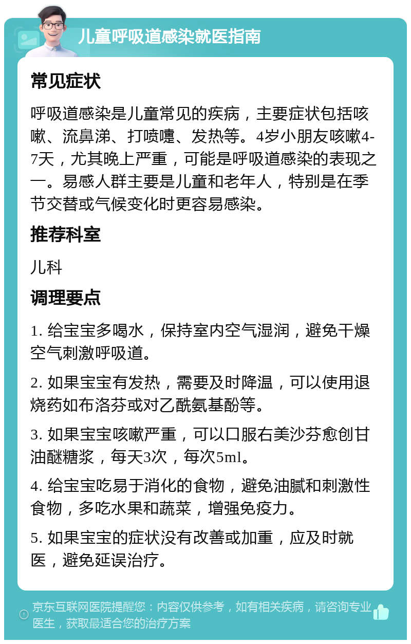 儿童呼吸道感染就医指南 常见症状 呼吸道感染是儿童常见的疾病，主要症状包括咳嗽、流鼻涕、打喷嚏、发热等。4岁小朋友咳嗽4-7天，尤其晚上严重，可能是呼吸道感染的表现之一。易感人群主要是儿童和老年人，特别是在季节交替或气候变化时更容易感染。 推荐科室 儿科 调理要点 1. 给宝宝多喝水，保持室内空气湿润，避免干燥空气刺激呼吸道。 2. 如果宝宝有发热，需要及时降温，可以使用退烧药如布洛芬或对乙酰氨基酚等。 3. 如果宝宝咳嗽严重，可以口服右美沙芬愈创甘油醚糖浆，每天3次，每次5ml。 4. 给宝宝吃易于消化的食物，避免油腻和刺激性食物，多吃水果和蔬菜，增强免疫力。 5. 如果宝宝的症状没有改善或加重，应及时就医，避免延误治疗。