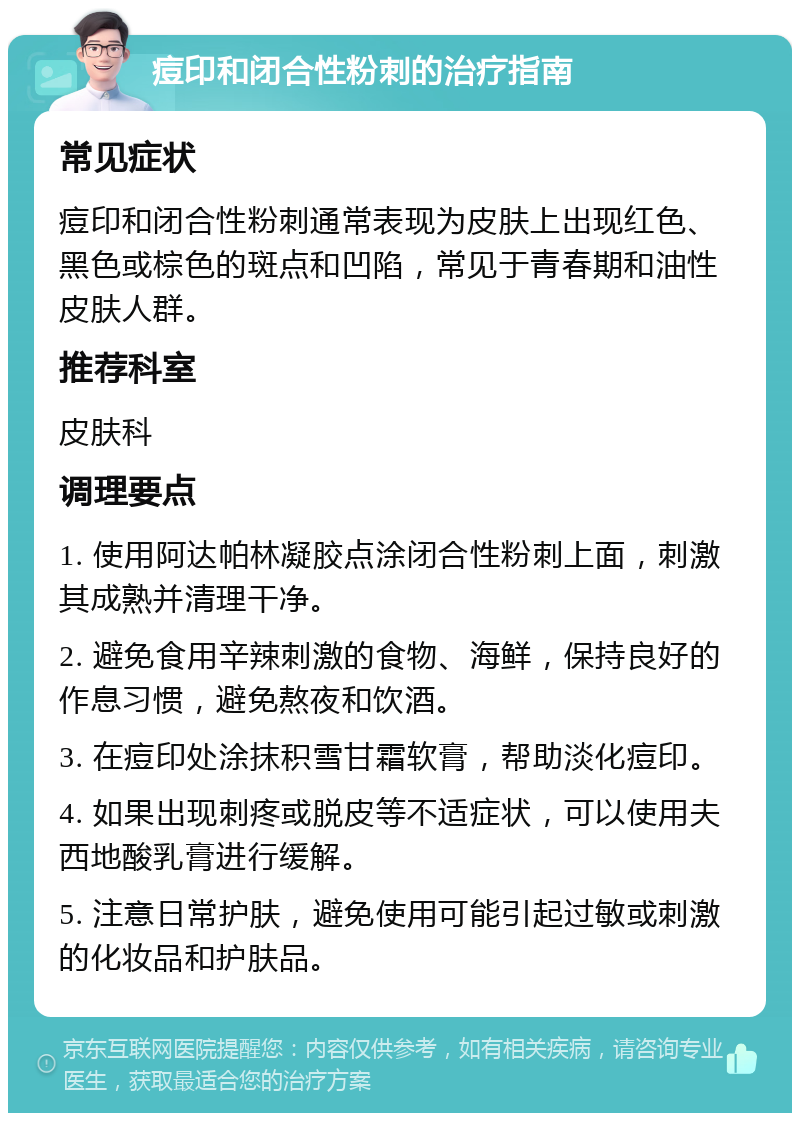 痘印和闭合性粉刺的治疗指南 常见症状 痘印和闭合性粉刺通常表现为皮肤上出现红色、黑色或棕色的斑点和凹陷，常见于青春期和油性皮肤人群。 推荐科室 皮肤科 调理要点 1. 使用阿达帕林凝胶点涂闭合性粉刺上面，刺激其成熟并清理干净。 2. 避免食用辛辣刺激的食物、海鲜，保持良好的作息习惯，避免熬夜和饮酒。 3. 在痘印处涂抹积雪甘霜软膏，帮助淡化痘印。 4. 如果出现刺疼或脱皮等不适症状，可以使用夫西地酸乳膏进行缓解。 5. 注意日常护肤，避免使用可能引起过敏或刺激的化妆品和护肤品。