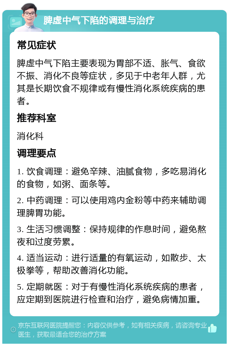 脾虚中气下陷的调理与治疗 常见症状 脾虚中气下陷主要表现为胃部不适、胀气、食欲不振、消化不良等症状，多见于中老年人群，尤其是长期饮食不规律或有慢性消化系统疾病的患者。 推荐科室 消化科 调理要点 1. 饮食调理：避免辛辣、油腻食物，多吃易消化的食物，如粥、面条等。 2. 中药调理：可以使用鸡内金粉等中药来辅助调理脾胃功能。 3. 生活习惯调整：保持规律的作息时间，避免熬夜和过度劳累。 4. 适当运动：进行适量的有氧运动，如散步、太极拳等，帮助改善消化功能。 5. 定期就医：对于有慢性消化系统疾病的患者，应定期到医院进行检查和治疗，避免病情加重。