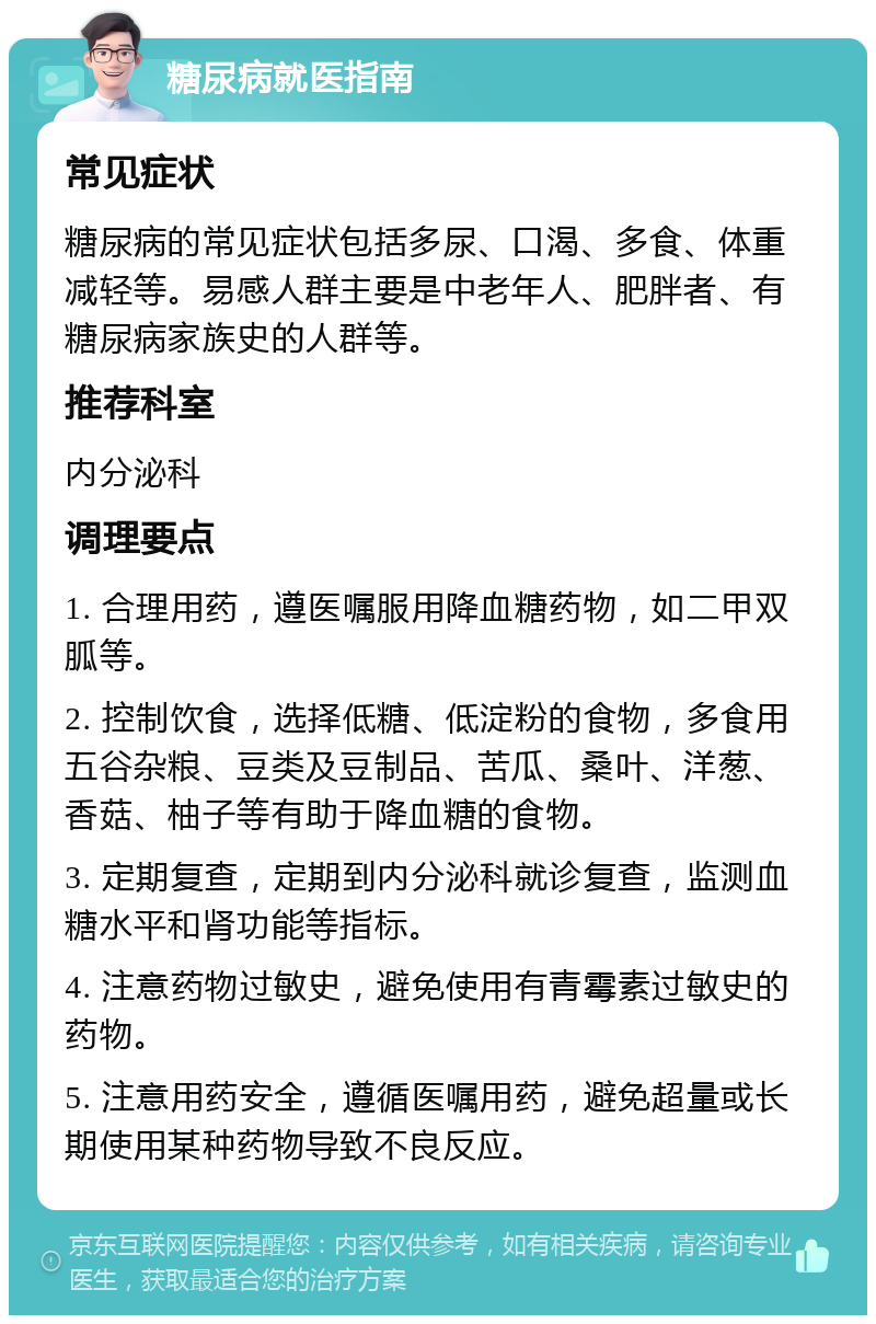 糖尿病就医指南 常见症状 糖尿病的常见症状包括多尿、口渴、多食、体重减轻等。易感人群主要是中老年人、肥胖者、有糖尿病家族史的人群等。 推荐科室 内分泌科 调理要点 1. 合理用药，遵医嘱服用降血糖药物，如二甲双胍等。 2. 控制饮食，选择低糖、低淀粉的食物，多食用五谷杂粮、豆类及豆制品、苦瓜、桑叶、洋葱、香菇、柚子等有助于降血糖的食物。 3. 定期复查，定期到内分泌科就诊复查，监测血糖水平和肾功能等指标。 4. 注意药物过敏史，避免使用有青霉素过敏史的药物。 5. 注意用药安全，遵循医嘱用药，避免超量或长期使用某种药物导致不良反应。