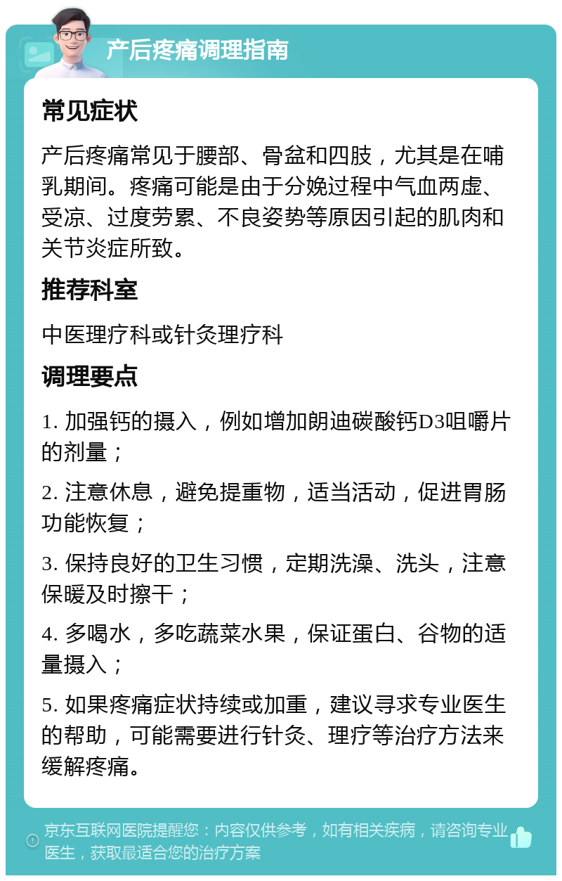 产后疼痛调理指南 常见症状 产后疼痛常见于腰部、骨盆和四肢，尤其是在哺乳期间。疼痛可能是由于分娩过程中气血两虚、受凉、过度劳累、不良姿势等原因引起的肌肉和关节炎症所致。 推荐科室 中医理疗科或针灸理疗科 调理要点 1. 加强钙的摄入，例如增加朗迪碳酸钙D3咀嚼片的剂量； 2. 注意休息，避免提重物，适当活动，促进胃肠功能恢复； 3. 保持良好的卫生习惯，定期洗澡、洗头，注意保暖及时擦干； 4. 多喝水，多吃蔬菜水果，保证蛋白、谷物的适量摄入； 5. 如果疼痛症状持续或加重，建议寻求专业医生的帮助，可能需要进行针灸、理疗等治疗方法来缓解疼痛。