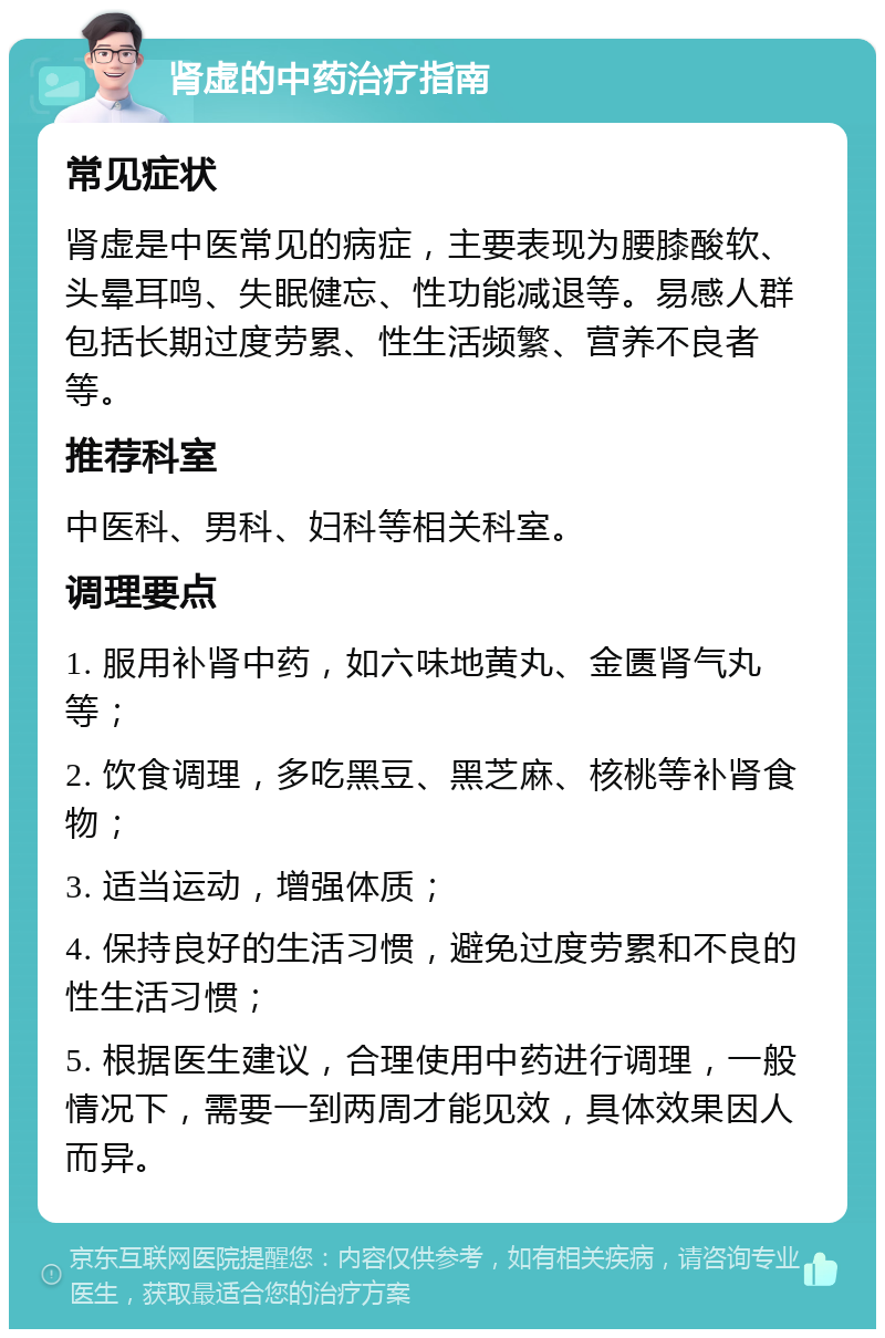 肾虚的中药治疗指南 常见症状 肾虚是中医常见的病症，主要表现为腰膝酸软、头晕耳鸣、失眠健忘、性功能减退等。易感人群包括长期过度劳累、性生活频繁、营养不良者等。 推荐科室 中医科、男科、妇科等相关科室。 调理要点 1. 服用补肾中药，如六味地黄丸、金匮肾气丸等； 2. 饮食调理，多吃黑豆、黑芝麻、核桃等补肾食物； 3. 适当运动，增强体质； 4. 保持良好的生活习惯，避免过度劳累和不良的性生活习惯； 5. 根据医生建议，合理使用中药进行调理，一般情况下，需要一到两周才能见效，具体效果因人而异。