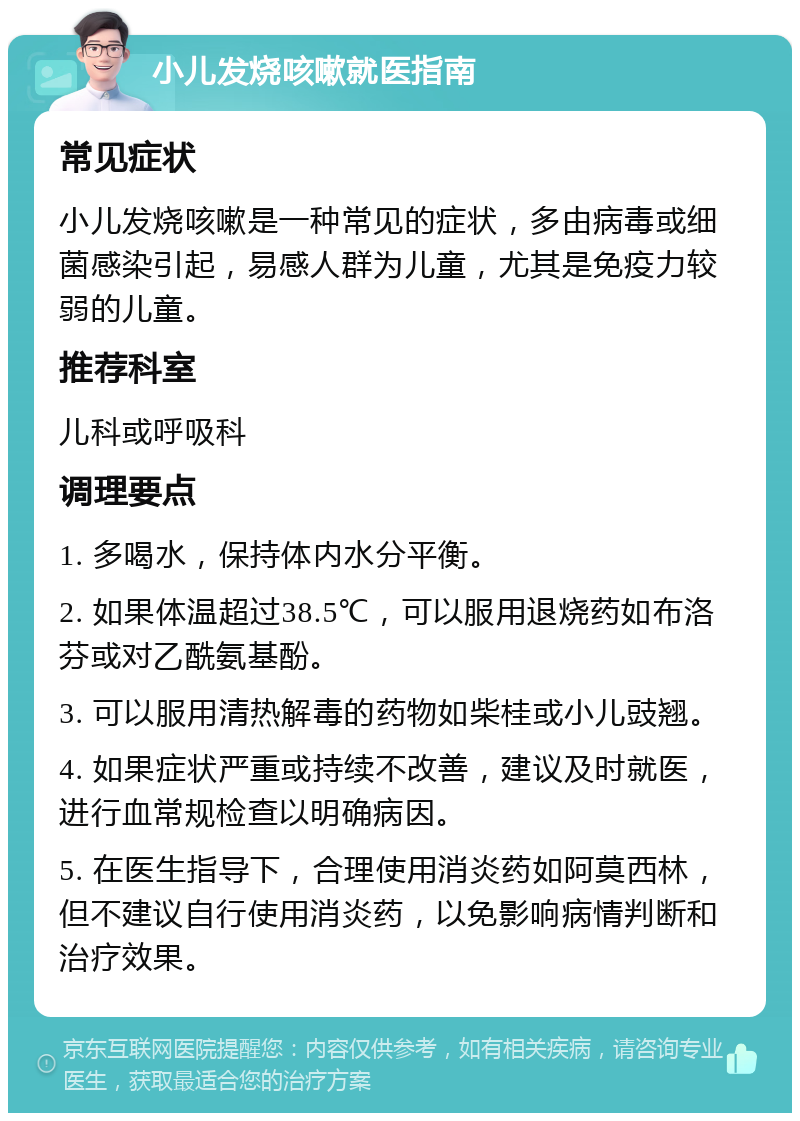 小儿发烧咳嗽就医指南 常见症状 小儿发烧咳嗽是一种常见的症状，多由病毒或细菌感染引起，易感人群为儿童，尤其是免疫力较弱的儿童。 推荐科室 儿科或呼吸科 调理要点 1. 多喝水，保持体内水分平衡。 2. 如果体温超过38.5℃，可以服用退烧药如布洛芬或对乙酰氨基酚。 3. 可以服用清热解毒的药物如柴桂或小儿豉翘。 4. 如果症状严重或持续不改善，建议及时就医，进行血常规检查以明确病因。 5. 在医生指导下，合理使用消炎药如阿莫西林，但不建议自行使用消炎药，以免影响病情判断和治疗效果。