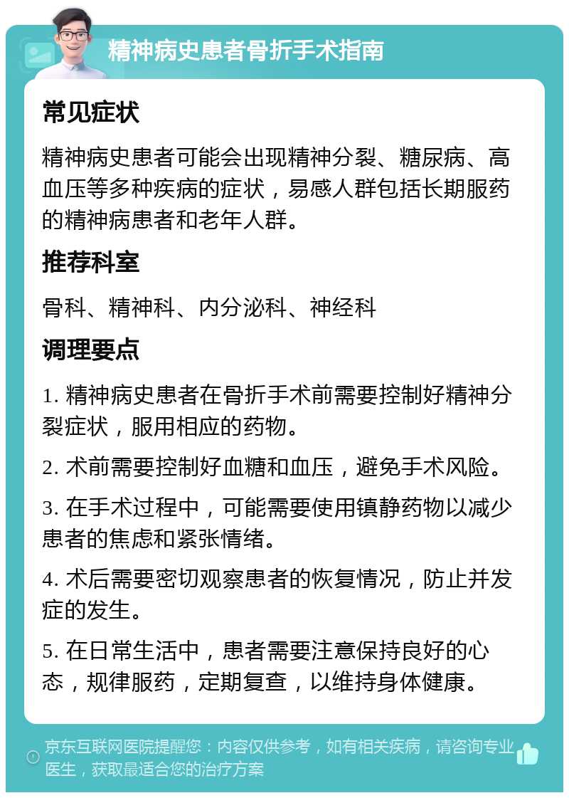 精神病史患者骨折手术指南 常见症状 精神病史患者可能会出现精神分裂、糖尿病、高血压等多种疾病的症状，易感人群包括长期服药的精神病患者和老年人群。 推荐科室 骨科、精神科、内分泌科、神经科 调理要点 1. 精神病史患者在骨折手术前需要控制好精神分裂症状，服用相应的药物。 2. 术前需要控制好血糖和血压，避免手术风险。 3. 在手术过程中，可能需要使用镇静药物以减少患者的焦虑和紧张情绪。 4. 术后需要密切观察患者的恢复情况，防止并发症的发生。 5. 在日常生活中，患者需要注意保持良好的心态，规律服药，定期复查，以维持身体健康。