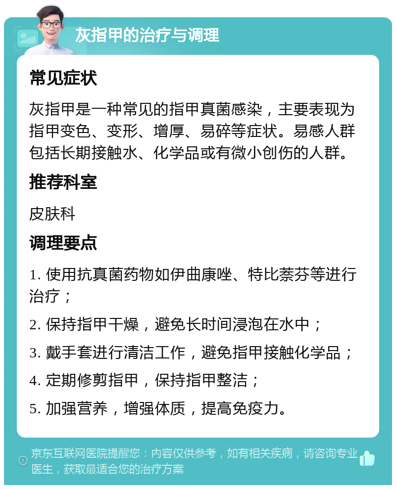 灰指甲的治疗与调理 常见症状 灰指甲是一种常见的指甲真菌感染，主要表现为指甲变色、变形、增厚、易碎等症状。易感人群包括长期接触水、化学品或有微小创伤的人群。 推荐科室 皮肤科 调理要点 1. 使用抗真菌药物如伊曲康唑、特比萘芬等进行治疗； 2. 保持指甲干燥，避免长时间浸泡在水中； 3. 戴手套进行清洁工作，避免指甲接触化学品； 4. 定期修剪指甲，保持指甲整洁； 5. 加强营养，增强体质，提高免疫力。