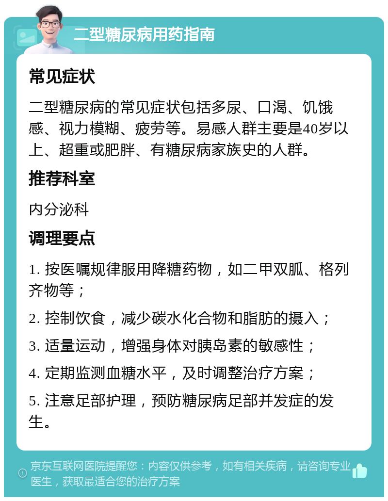 二型糖尿病用药指南 常见症状 二型糖尿病的常见症状包括多尿、口渴、饥饿感、视力模糊、疲劳等。易感人群主要是40岁以上、超重或肥胖、有糖尿病家族史的人群。 推荐科室 内分泌科 调理要点 1. 按医嘱规律服用降糖药物，如二甲双胍、格列齐物等； 2. 控制饮食，减少碳水化合物和脂肪的摄入； 3. 适量运动，增强身体对胰岛素的敏感性； 4. 定期监测血糖水平，及时调整治疗方案； 5. 注意足部护理，预防糖尿病足部并发症的发生。