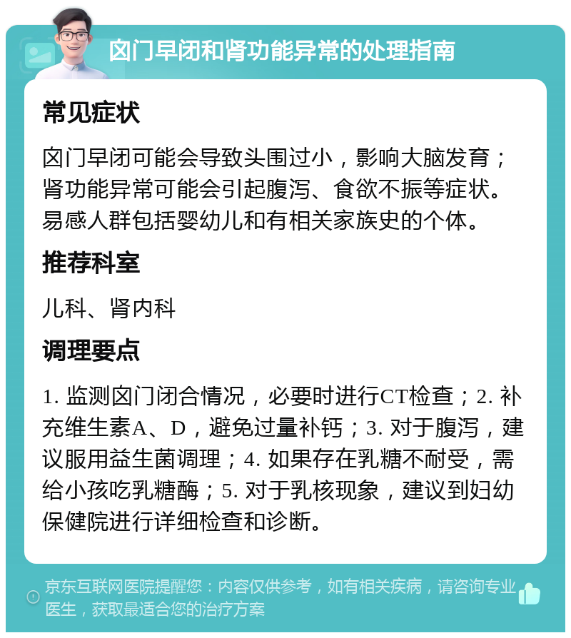 囟门早闭和肾功能异常的处理指南 常见症状 囟门早闭可能会导致头围过小，影响大脑发育；肾功能异常可能会引起腹泻、食欲不振等症状。易感人群包括婴幼儿和有相关家族史的个体。 推荐科室 儿科、肾内科 调理要点 1. 监测囟门闭合情况，必要时进行CT检查；2. 补充维生素A、D，避免过量补钙；3. 对于腹泻，建议服用益生菌调理；4. 如果存在乳糖不耐受，需给小孩吃乳糖酶；5. 对于乳核现象，建议到妇幼保健院进行详细检查和诊断。