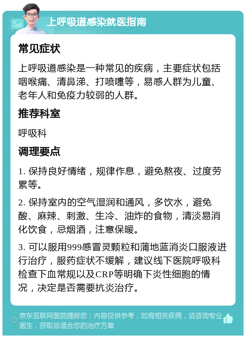 上呼吸道感染就医指南 常见症状 上呼吸道感染是一种常见的疾病，主要症状包括咽喉痛、清鼻涕、打喷嚏等，易感人群为儿童、老年人和免疫力较弱的人群。 推荐科室 呼吸科 调理要点 1. 保持良好情绪，规律作息，避免熬夜、过度劳累等。 2. 保持室内的空气湿润和通风，多饮水，避免酸、麻辣、刺激、生冷、油炸的食物，清淡易消化饮食，忌烟酒，注意保暖。 3. 可以服用999感冒灵颗粒和蒲地蓝消炎口服液进行治疗，服药症状不缓解，建议线下医院呼吸科检查下血常规以及CRP等明确下炎性细胞的情况，决定是否需要抗炎治疗。