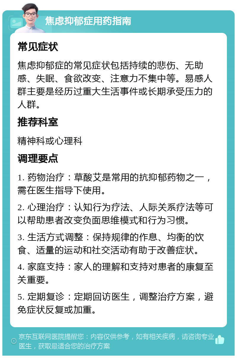 焦虑抑郁症用药指南 常见症状 焦虑抑郁症的常见症状包括持续的悲伤、无助感、失眠、食欲改变、注意力不集中等。易感人群主要是经历过重大生活事件或长期承受压力的人群。 推荐科室 精神科或心理科 调理要点 1. 药物治疗：草酸艾是常用的抗抑郁药物之一，需在医生指导下使用。 2. 心理治疗：认知行为疗法、人际关系疗法等可以帮助患者改变负面思维模式和行为习惯。 3. 生活方式调整：保持规律的作息、均衡的饮食、适量的运动和社交活动有助于改善症状。 4. 家庭支持：家人的理解和支持对患者的康复至关重要。 5. 定期复诊：定期回访医生，调整治疗方案，避免症状反复或加重。