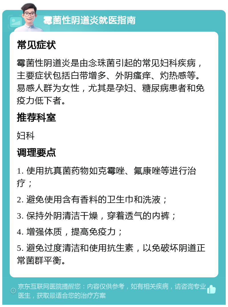 霉菌性阴道炎就医指南 常见症状 霉菌性阴道炎是由念珠菌引起的常见妇科疾病，主要症状包括白带增多、外阴瘙痒、灼热感等。易感人群为女性，尤其是孕妇、糖尿病患者和免疫力低下者。 推荐科室 妇科 调理要点 1. 使用抗真菌药物如克霉唑、氟康唑等进行治疗； 2. 避免使用含有香料的卫生巾和洗液； 3. 保持外阴清洁干燥，穿着透气的内裤； 4. 增强体质，提高免疫力； 5. 避免过度清洁和使用抗生素，以免破坏阴道正常菌群平衡。