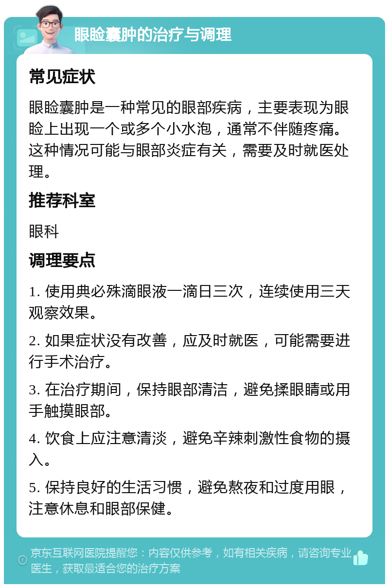 眼睑囊肿的治疗与调理 常见症状 眼睑囊肿是一种常见的眼部疾病，主要表现为眼睑上出现一个或多个小水泡，通常不伴随疼痛。这种情况可能与眼部炎症有关，需要及时就医处理。 推荐科室 眼科 调理要点 1. 使用典必殊滴眼液一滴日三次，连续使用三天观察效果。 2. 如果症状没有改善，应及时就医，可能需要进行手术治疗。 3. 在治疗期间，保持眼部清洁，避免揉眼睛或用手触摸眼部。 4. 饮食上应注意清淡，避免辛辣刺激性食物的摄入。 5. 保持良好的生活习惯，避免熬夜和过度用眼，注意休息和眼部保健。