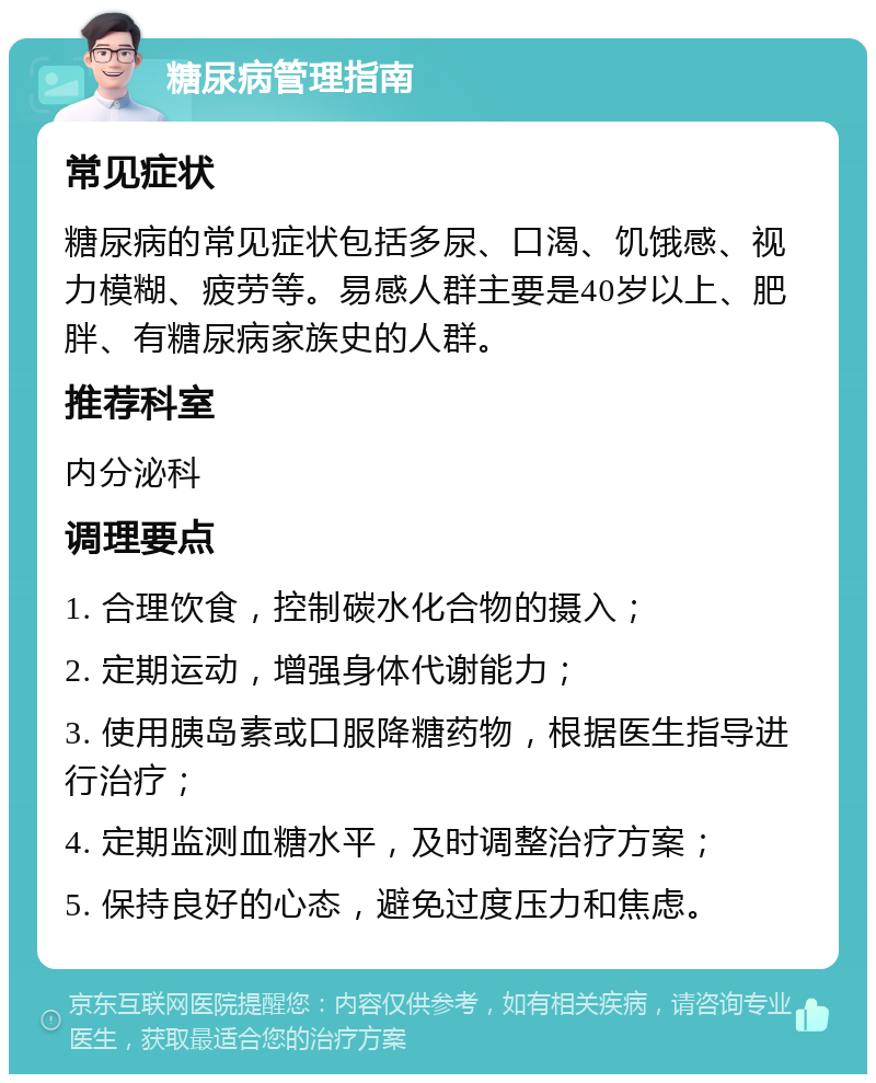 糖尿病管理指南 常见症状 糖尿病的常见症状包括多尿、口渴、饥饿感、视力模糊、疲劳等。易感人群主要是40岁以上、肥胖、有糖尿病家族史的人群。 推荐科室 内分泌科 调理要点 1. 合理饮食，控制碳水化合物的摄入； 2. 定期运动，增强身体代谢能力； 3. 使用胰岛素或口服降糖药物，根据医生指导进行治疗； 4. 定期监测血糖水平，及时调整治疗方案； 5. 保持良好的心态，避免过度压力和焦虑。