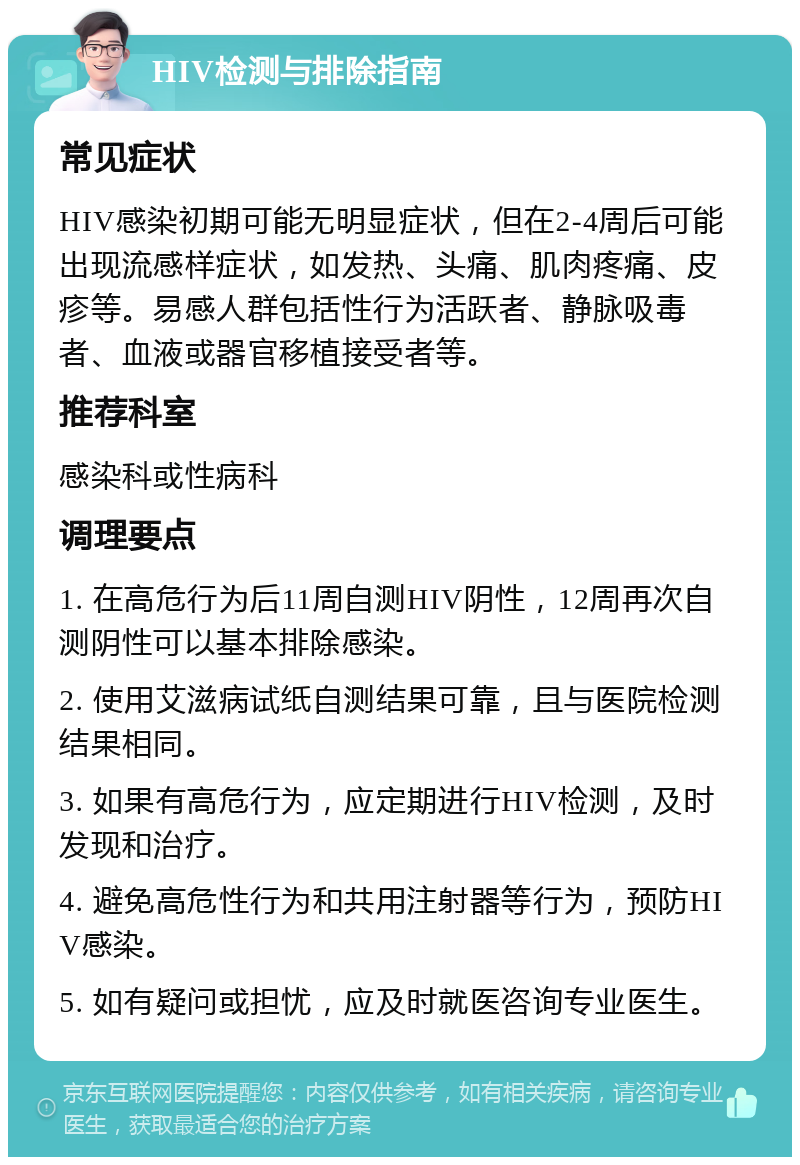 HIV检测与排除指南 常见症状 HIV感染初期可能无明显症状，但在2-4周后可能出现流感样症状，如发热、头痛、肌肉疼痛、皮疹等。易感人群包括性行为活跃者、静脉吸毒者、血液或器官移植接受者等。 推荐科室 感染科或性病科 调理要点 1. 在高危行为后11周自测HIV阴性，12周再次自测阴性可以基本排除感染。 2. 使用艾滋病试纸自测结果可靠，且与医院检测结果相同。 3. 如果有高危行为，应定期进行HIV检测，及时发现和治疗。 4. 避免高危性行为和共用注射器等行为，预防HIV感染。 5. 如有疑问或担忧，应及时就医咨询专业医生。