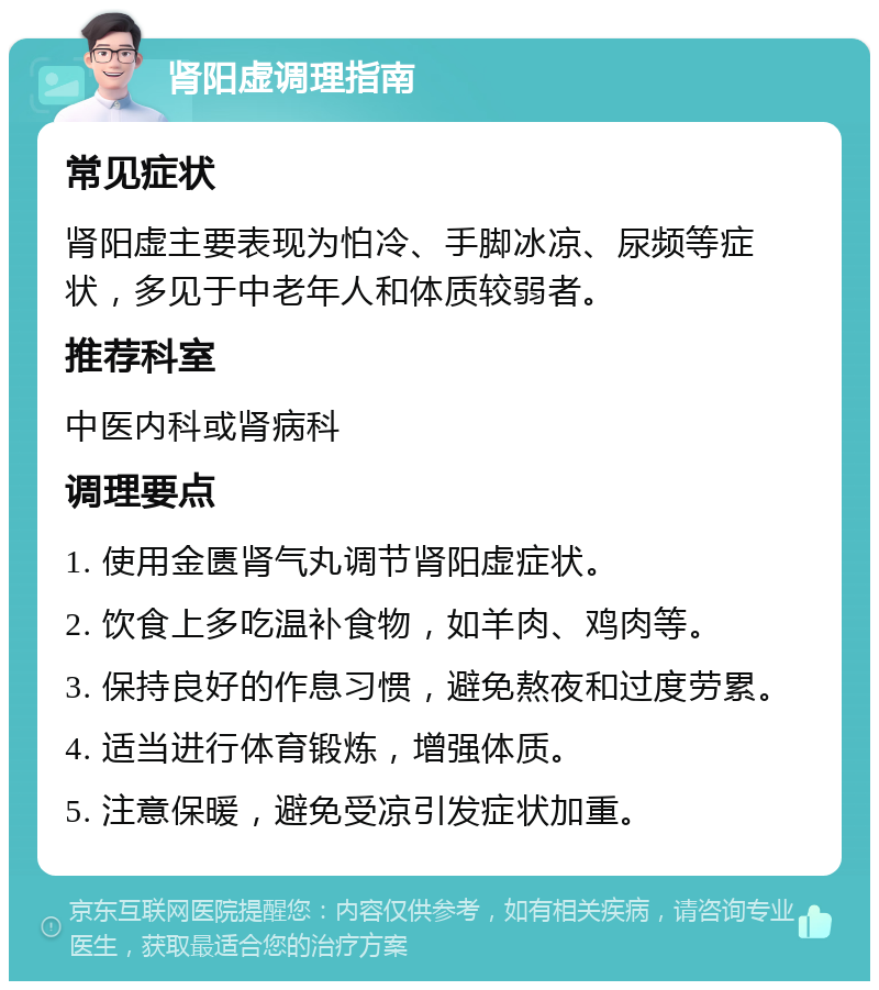 肾阳虚调理指南 常见症状 肾阳虚主要表现为怕冷、手脚冰凉、尿频等症状，多见于中老年人和体质较弱者。 推荐科室 中医内科或肾病科 调理要点 1. 使用金匮肾气丸调节肾阳虚症状。 2. 饮食上多吃温补食物，如羊肉、鸡肉等。 3. 保持良好的作息习惯，避免熬夜和过度劳累。 4. 适当进行体育锻炼，增强体质。 5. 注意保暖，避免受凉引发症状加重。