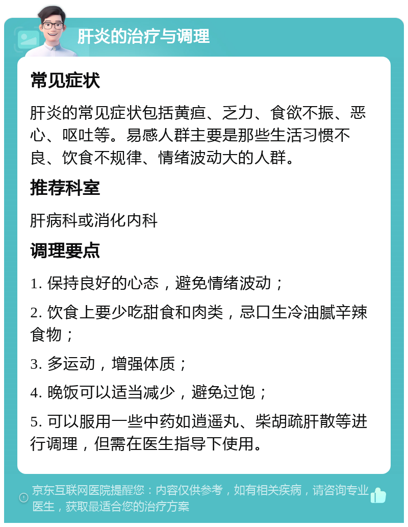 肝炎的治疗与调理 常见症状 肝炎的常见症状包括黄疸、乏力、食欲不振、恶心、呕吐等。易感人群主要是那些生活习惯不良、饮食不规律、情绪波动大的人群。 推荐科室 肝病科或消化内科 调理要点 1. 保持良好的心态，避免情绪波动； 2. 饮食上要少吃甜食和肉类，忌口生冷油腻辛辣食物； 3. 多运动，增强体质； 4. 晚饭可以适当减少，避免过饱； 5. 可以服用一些中药如逍遥丸、柴胡疏肝散等进行调理，但需在医生指导下使用。