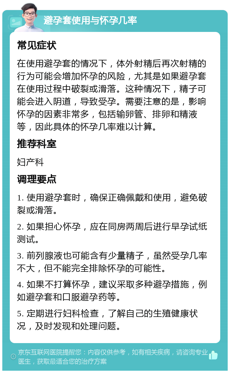 避孕套使用与怀孕几率 常见症状 在使用避孕套的情况下，体外射精后再次射精的行为可能会增加怀孕的风险，尤其是如果避孕套在使用过程中破裂或滑落。这种情况下，精子可能会进入阴道，导致受孕。需要注意的是，影响怀孕的因素非常多，包括输卵管、排卵和精液等，因此具体的怀孕几率难以计算。 推荐科室 妇产科 调理要点 1. 使用避孕套时，确保正确佩戴和使用，避免破裂或滑落。 2. 如果担心怀孕，应在同房两周后进行早孕试纸测试。 3. 前列腺液也可能含有少量精子，虽然受孕几率不大，但不能完全排除怀孕的可能性。 4. 如果不打算怀孕，建议采取多种避孕措施，例如避孕套和口服避孕药等。 5. 定期进行妇科检查，了解自己的生殖健康状况，及时发现和处理问题。